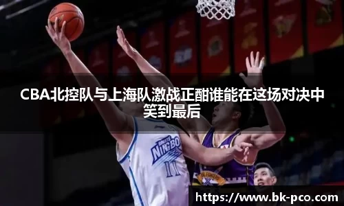 CBA北控队与上海队激战正酣谁能在这场对决中笑到最后