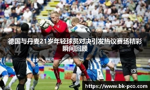 德国与丹麦21岁年轻球员对决引发热议赛场精彩瞬间回顾